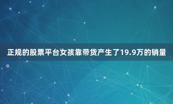 正规的股票平台女孩靠带货产生了19.9万的销量