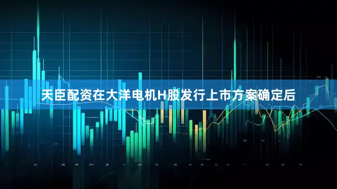 天臣配资在大洋电机H股发行上市方案确定后
