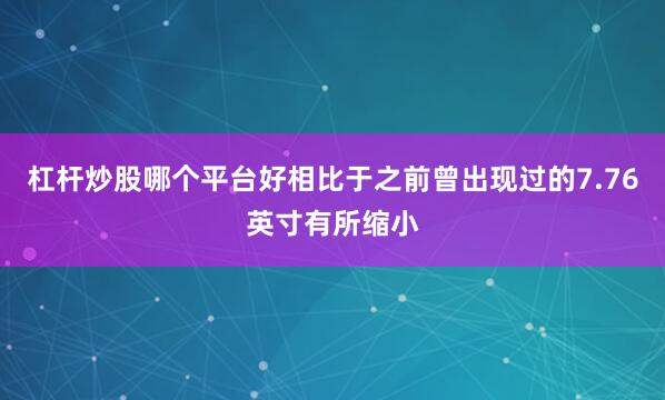 杠杆炒股哪个平台好相比于之前曾出现过的7.76英寸有所缩小