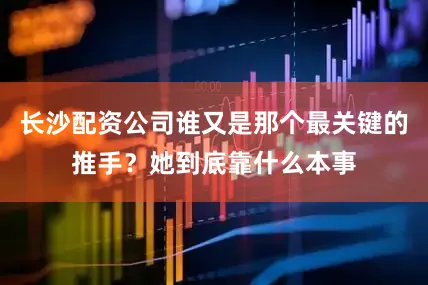 长沙配资公司谁又是那个最关键的推手？她到底靠什么本事